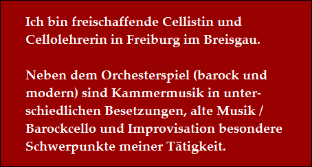 Ich bin freischaffende Cellistin und 
Cellolehrerin in Freiburg im Breisgau.

Neben dem Orchesterspiel (barock und 
modern) sind Kammermusik in unter-
schiedlichen Besetzungen, alte Musik /
Barockcello und Improvisation besondere 
Schwerpunkte meiner T�tigkeit.