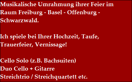Musikalische Umrahmung ihrer Feier im 
Raum Freiburg - Basel - Offenburg - 
Schwarzwald.

Ich spiele bei Ihrer Hochzeit, Taufe, 
Trauerfeier, Vernissage!

Cello Solo (z.B. Bachsuiten)
Duo Cello + Gitarre
Streichtrio / Streichquartett etc.